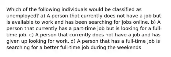 Which of the following individuals would be classified as unemployed? a) A person that currently does not have a job but is available to work and has been searching for jobs online. b) A person that currently has a part-time job but is looking for a full-time job. c) A person that currently does not have a job and has given up looking for work. d) A person that has a full-time job is searching for a better full-time job during the weekends