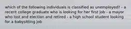 which of the following individuals is classified as unemployed? - a recent college graduate who is looking for her first job - a mayor who lost and election and retired - a high school student looking for a babysitting job