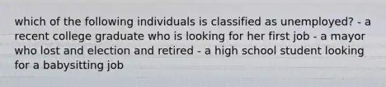 which of the following individuals is classified as unemployed? - a recent college graduate who is looking for her first job - a mayor who lost and election and retired - a high school student looking for a babysitting job