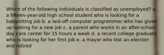 Which of the following individuals is classified as unemployed? a. a fifteen-year-old high school student who is looking for a babysitting job b. a laid-off computer programmer who has given up looking for a new job c. a parent who works in an after-school day care center for 15 hours a week d. a recent college graduate who is looking for her first job e. a mayor who lost an election and retired