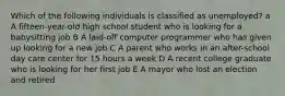 Which of the following individuals is classified as unemployed? a A fifteen-year-old high school student who is looking for a babysitting job B A laid-off computer programmer who has given up looking for a new job C A parent who works in an after-school day care center for 15 hours a week D A recent college graduate who is looking for her first job E A mayor who lost an election and retired