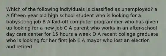 Which of the following individuals is classified as unemployed? a A fifteen-year-old high school student who is looking for a babysitting job B A laid-off computer programmer who has given up looking for a new job C A parent who works in an after-school day care center for 15 hours a week D A recent college graduate who is looking for her first job E A mayor who lost an election and retired