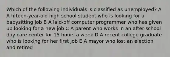 Which of the following individuals is classified as unemployed? A A fifteen-year-old high school student who is looking for a babysitting job B A laid-off computer programmer who has given up looking for a new job C A parent who works in an after-school day care center for 15 hours a week D A recent college graduate who is looking for her first job E A mayor who lost an election and retired