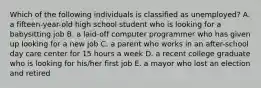 Which of the following individuals is classified as unemployed? A. a fifteen-year-old high school student who is looking for a babysitting job B. a laid-off computer programmer who has given up looking for a new job C. a parent who works in an after-school day care center for 15 hours a week D. a recent college graduate who is looking for his/her first job E. a mayor who lost an election and retired