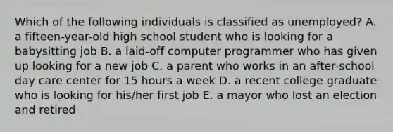 Which of the following individuals is classified as unemployed? A. a fifteen-year-old high school student who is looking for a babysitting job B. a laid-off computer programmer who has given up looking for a new job C. a parent who works in an after-school day care center for 15 hours a week D. a recent college graduate who is looking for his/her first job E. a mayor who lost an election and retired