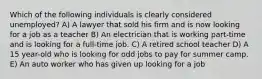 Which of the following individuals is clearly considered unemployed? A) A lawyer that sold his firm and is now looking for a job as a teacher B) An electrician that is working part-time and is looking for a full-time job. C) A retired school teacher D) A 15 year-old who is looking for odd jobs to pay for summer camp. E) An auto worker who has given up looking for a job