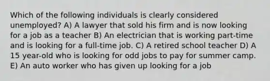 Which of the following individuals is clearly considered unemployed? A) A lawyer that sold his firm and is now looking for a job as a teacher B) An electrician that is working part-time and is looking for a full-time job. C) A retired school teacher D) A 15 year-old who is looking for odd jobs to pay for summer camp. E) An auto worker who has given up looking for a job