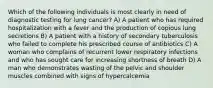 Which of the following individuals is most clearly in need of diagnostic testing for lung cancer? A) A patient who has required hospitalization with a fever and the production of copious lung secretions B) A patient with a history of secondary tuberculosis who failed to complete his prescribed course of antibiotics C) A woman who complains of recurrent lower respiratory infections and who has sought care for increasing shortness of breath D) A man who demonstrates wasting of the pelvic and shoulder muscles combined with signs of hypercalcemia