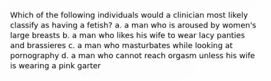 Which of the following individuals would a clinician most likely classify as having a fetish? a. a man who is aroused by women's large breasts b. a man who likes his wife to wear lacy panties and brassieres c. a man who masturbates while looking at pornography d. a man who cannot reach orgasm unless his wife is wearing a pink garter