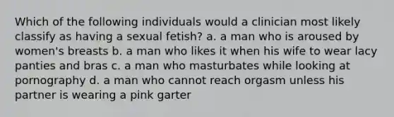 Which of the following individuals would a clinician most likely classify as having a sexual fetish? a. a man who is aroused by women's breasts b. a man who likes it when his wife to wear lacy panties and bras c. a man who masturbates while looking at pornography d. a man who cannot reach orgasm unless his partner is wearing a pink garter