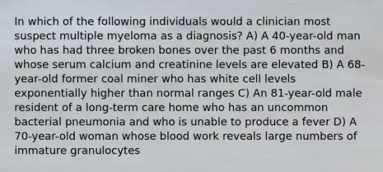 In which of the following individuals would a clinician most suspect multiple myeloma as a diagnosis? A) A 40-year-old man who has had three broken bones over the past 6 months and whose serum calcium and creatinine levels are elevated B) A 68-year-old former coal miner who has white cell levels exponentially higher than normal ranges C) An 81-year-old male resident of a long-term care home who has an uncommon bacterial pneumonia and who is unable to produce a fever D) A 70-year-old woman whose blood work reveals large numbers of immature granulocytes