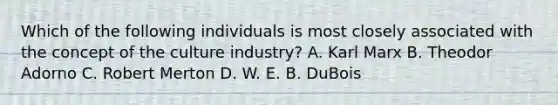 Which of the following individuals is most closely associated with the concept of the culture industry? A. Karl Marx B. Theodor Adorno C. Robert Merton D. W. E. B. DuBois