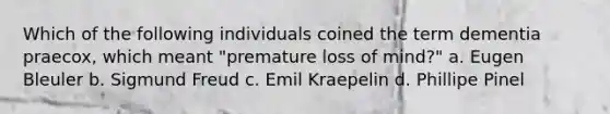 Which of the following individuals coined the term dementia praecox, which meant "premature loss of mind?" a. Eugen Bleuler b. Sigmund Freud c. Emil Kraepelin d. Phillipe Pinel