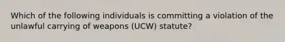 Which of the following individuals is committing a violation of the unlawful carrying of weapons (UCW) statute?