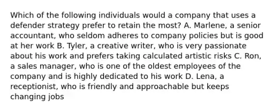 Which of the following individuals would a company that uses a defender strategy prefer to retain the most? A. Marlene, a senior accountant, who seldom adheres to company policies but is good at her work B. Tyler, a creative writer, who is very passionate about his work and prefers taking calculated artistic risks C. Ron, a sales manager, who is one of the oldest employees of the company and is highly dedicated to his work D. Lena, a receptionist, who is friendly and approachable but keeps changing jobs