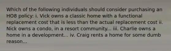 Which of the following individuals should consider purchasing an HO8 policy: i. Vick owns a classic home with a functional replacement cost that is less than the actual replacement cost ii. Nick owns a condo, in a resort community... iii. Charlie owns a home in a development... iv. Craig rents a home for some dumb reason...