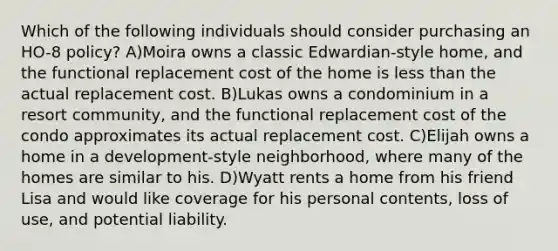 Which of the following individuals should consider purchasing an HO-8 policy? A)Moira owns a classic Edwardian-style home, and the functional replacement cost of the home is less than the actual replacement cost. B)Lukas owns a condominium in a resort community, and the functional replacement cost of the condo approximates its actual replacement cost. C)Elijah owns a home in a development-style neighborhood, where many of the homes are similar to his. D)Wyatt rents a home from his friend Lisa and would like coverage for his personal contents, loss of use, and potential liability.