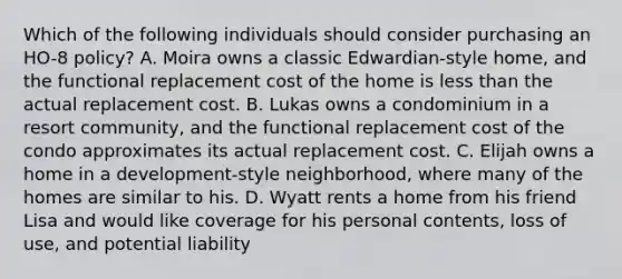 Which of the following individuals should consider purchasing an HO-8 policy? A. Moira owns a classic Edwardian-style home, and the functional replacement cost of the home is less than the actual replacement cost. B. Lukas owns a condominium in a resort community, and the functional replacement cost of the condo approximates its actual replacement cost. C. Elijah owns a home in a development-style neighborhood, where many of the homes are similar to his. D. Wyatt rents a home from his friend Lisa and would like coverage for his personal contents, loss of use, and potential liability