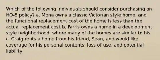 Which of the following individuals should consider purchasing an HO-8 policy? a. Mona owns a classic Victorian style home, and the functional replacement cost of the home is less than the actual replacement cost b. Farris owns a home in a development style neighborhood, where many of the homes are similar to his c. Craig rents a home from his friend, Sean, and would like coverage for his personal contents, loss of use, and potential liability