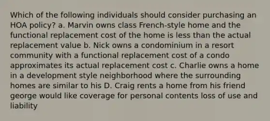 Which of the following individuals should consider purchasing an HOA policy? a. Marvin owns class French-style home and the functional replacement cost of the home is less than the actual replacement value b. Nick owns a condominium in a resort community with a functional replacement cost of a condo approximates its actual replacement cost c. Charlie owns a home in a development style neighborhood where the surrounding homes are similar to his D. Craig rents a home from his friend george would like coverage for personal contents loss of use and liability