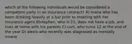 which of the following individuals would be considered a competent party in an insurance contract? A) maria who has been drinking heavily at a bar prior to meeting with her insurance agent B)stephen, who is 21, does not have a job, and lives at home with his parents C) curt, who turns 12 at the end of the year D) alexis who recently was diagnosed as mentally insane