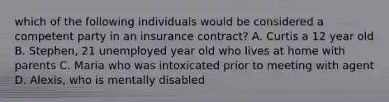 which of the following individuals would be considered a competent party in an insurance contract? A. Curtis a 12 year old B. Stephen, 21 unemployed year old who lives at home with parents C. Maria who was intoxicated prior to meeting with agent D. Alexis, who is mentally disabled