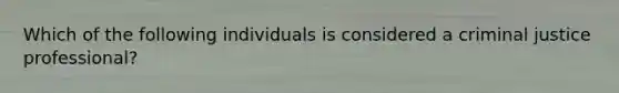 Which of the following individuals is considered a criminal justice professional?