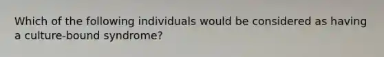 Which of the following individuals would be considered as having a culture-bound syndrome?