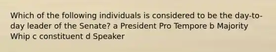 Which of the following individuals is considered to be the day-to-day leader of the Senate? a President Pro Tempore b Majority Whip c constituent d Speaker