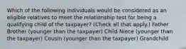 Which of the following individuals would be considered as an eligible relatives to meet the relationship test for being a qualifying child of the taxpayer? (Check all that apply.) Father Brother (younger than the taxpayer) Child Niece (younger than the taxpayer) Cousin (younger than the taxpayer) Grandchild