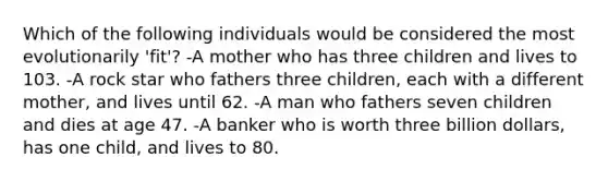 Which of the following individuals would be considered the most evolutionarily 'fit'? -A mother who has three children and lives to 103. -A rock star who fathers three children, each with a different mother, and lives until 62. -A man who fathers seven children and dies at age 47. -A banker who is worth three billion dollars, has one child, and lives to 80.