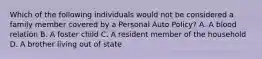 Which of the following individuals would not be considered a family member covered by a Personal Auto Policy? A. A blood relation B. A foster child C. A resident member of the household D. A brother living out of state