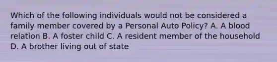 Which of the following individuals would not be considered a family member covered by a Personal Auto Policy? A. A blood relation B. A foster child C. A resident member of the household D. A brother living out of state