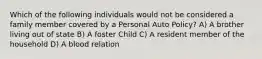 Which of the following individuals would not be considered a family member covered by a Personal Auto Policy? A) A brother living out of state B) A foster Child C) A resident member of the household D) A blood relation