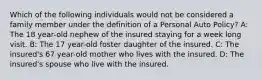 Which of the following individuals would not be considered a family member under the definition of a Personal Auto Policy? A: The 18 year-old nephew of the insured staying for a week long visit. B: The 17 year-old foster daughter of the insured. C: The insured's 67 year-old mother who lives with the insured. D: The insured's spouse who live with the insured.