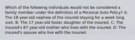 Which of the following individuals would not be considered a family member under the definition of a Personal Auto Policy? A: The 18 year-old nephew of the insured staying for a week long visit. B: The 17 year-old foster daughter of the insured. C: The insured's 67 year-old mother who lives with the insured. D: The insured's spouse who live with the insured.