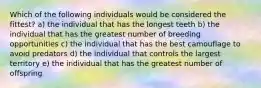 Which of the following individuals would be considered the fittest? a) the individual that has the longest teeth b) the individual that has the greatest number of breeding opportunities c) the individual that has the best camouflage to avoid predators d) the individual that controls the largest territory e) the individual that has the greatest number of offspring