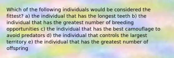 Which of the following individuals would be considered the fittest? a) the individual that has the longest teeth b) the individual that has the greatest number of breeding opportunities c) the individual that has the best camouflage to avoid predators d) the individual that controls the largest territory e) the individual that has the greatest number of offspring