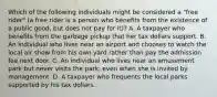 Which of the following individuals might be considered a "free rider" (a free rider is a person who benefits from the existence of a public good, but does not pay for it)? A. A taxpayer who benefits from the garbage pickup that her tax dollars support. B. An individual who lives near an airport and chooses to watch the local air show from his own yard rather than pay the admission fee next door. C. An individual who lives near an amusement park but never visits the park, even when she is invited by management. D. A taxpayer who frequents the local parks supported by his tax dollars.