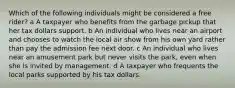 Which of the following individuals might be considered a free rider? a A taxpayer who benefits from the garbage pickup that her tax dollars support. b An individual who lives near an airport and chooses to watch the local air show from his own yard rather than pay the admission fee next door. c An individual who lives near an amusement park but never visits the park, even when she is invited by management. d A taxpayer who frequents the local parks supported by his tax dollars.