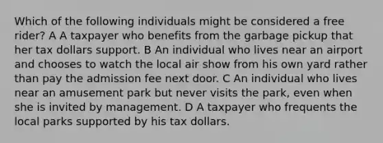 Which of the following individuals might be considered a free rider? A A taxpayer who benefits from the garbage pickup that her tax dollars support. B An individual who lives near an airport and chooses to watch the local air show from his own yard rather than pay the admission fee next door. C An individual who lives near an amusement park but never visits the park, even when she is invited by management. D A taxpayer who frequents the local parks supported by his tax dollars.