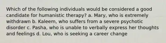 Which of the following individuals would be considered a good candidate for humanistic therapy? a. Mary, who is extremely withdrawn b. Kaleem, who suffers from a severe psychotic disorder c. Pasha, who is unable to verbally express her thoughts and feelings d. Lou, who is seeking a career change