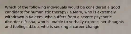 Which of the following individuals would be considered a good candidate for humanistic therapy? a.Mary, who is extremely withdrawn b.Kaleem, who suffers from a severe psychotic disorder c.Pasha, who is unable to verbally express her thoughts and feelings d.Lou, who is seeking a career change