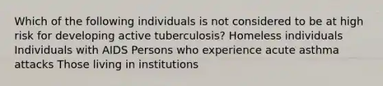 Which of the following individuals is not considered to be at high risk for developing active tuberculosis? Homeless individuals Individuals with AIDS Persons who experience acute asthma attacks Those living in institutions