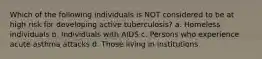 Which of the following individuals is NOT considered to be at high risk for developing active tuberculosis? a. Homeless individuals b. Individuals with AIDS c. Persons who experience acute asthma attacks d. Those living in institutions