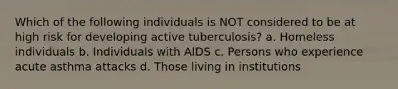 Which of the following individuals is NOT considered to be at high risk for developing active tuberculosis? a. Homeless individuals b. Individuals with AIDS c. Persons who experience acute asthma attacks d. Those living in institutions