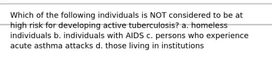 Which of the following individuals is NOT considered to be at high risk for developing active tuberculosis? a. homeless individuals b. individuals with AIDS c. persons who experience acute asthma attacks d. those living in institutions