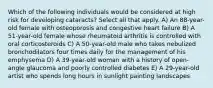 Which of the following individuals would be considered at high risk for developing cataracts? Select all that apply. A) An 88-year-old female with osteoporosis and congestive heart failure B) A 51-year-old female whose rheumatoid arthritis is controlled with oral corticosteroids C) A 50-year-old male who takes nebulized bronchodilators four times daily for the management of his emphysema D) A 39-year-old woman with a history of open-angle glaucoma and poorly controlled diabetes E) A 29-year-old artist who spends long hours in sunlight painting landscapes