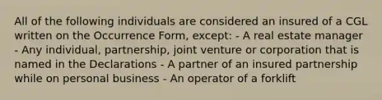 All of the following individuals are considered an insured of a CGL written on the Occurrence Form, except: - A real estate manager - Any individual, partnership, joint venture or corporation that is named in the Declarations - A partner of an insured partnership while on personal business - An operator of a forklift