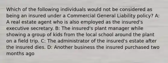 Which of the following individuals would not be considered as being an insured under a Commercial General Liability policy? A: A real estate agent who is also employed as the insured's executive secretary. B: The insured's plant manager while showing a group of kids from the local school around the plant on a field trip. C: The administrator of the insured's estate after the insured dies. D: Another business the insured purchased two months ago